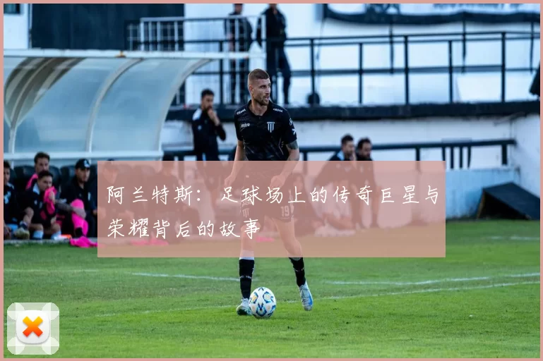 阿兰特斯：足球场上的传奇巨星与荣耀背后的故事