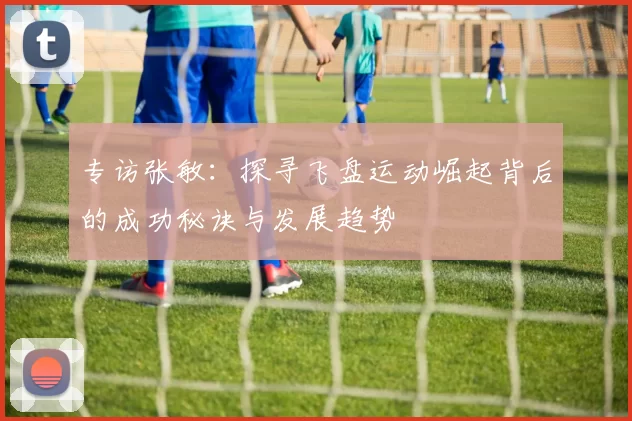 专访张敏：探寻飞盘运动崛起背后的成功秘诀与发展趋势