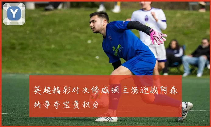 英超精彩对决修咸顿主场迎战阿森纳争夺宝贵积分