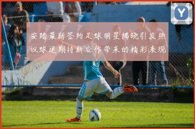 安踏最新签约足球明星揭晓引发热议球迷期待新合作带来的精彩表现