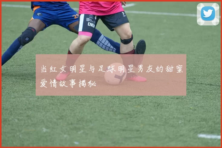 当红女明星与足球明星男友的甜蜜爱情故事揭秘