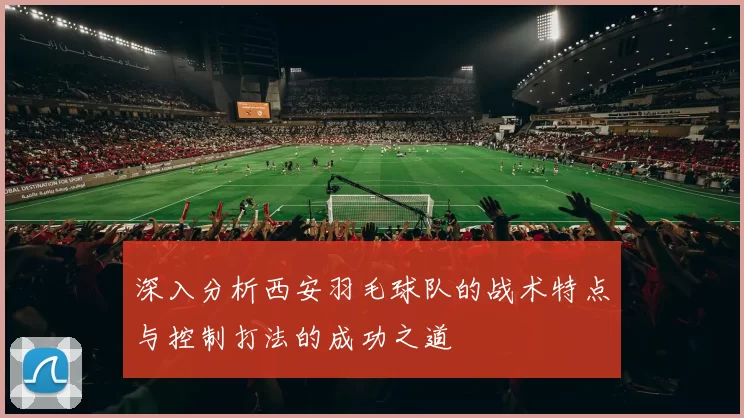 深入分析西安羽毛球队的战术特点与控制打法的成功之道