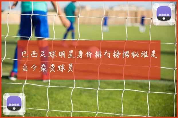巴西足球明星身价排行榜揭秘谁是当今最贵球员
