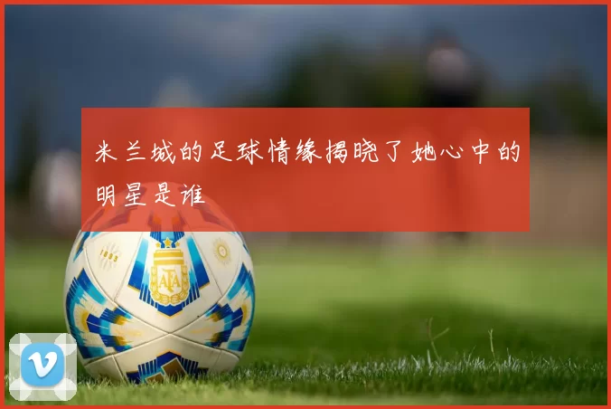 米兰城的足球情缘揭晓了她心中的明星是谁