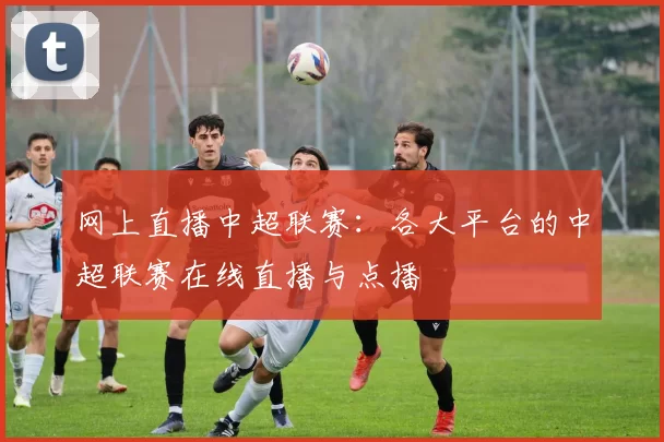网上直播中超联赛：各大平台的中超联赛在线直播与点播