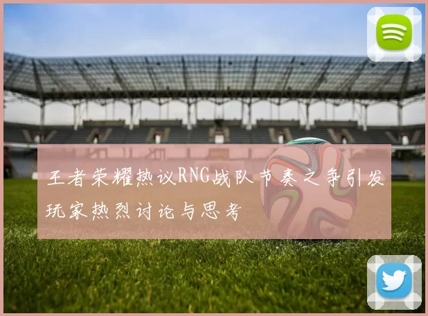 王者荣耀热议RNG战队节奏之争引发玩家热烈讨论与思考