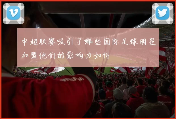 中超联赛吸引了哪些国际足球明星加盟他们的影响力如何