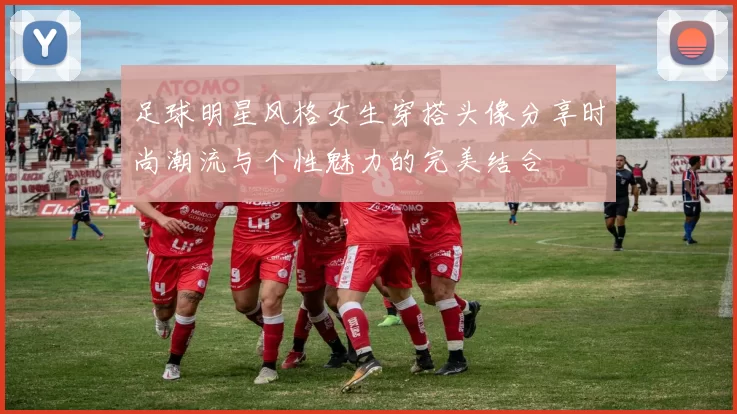 足球明星风格女生穿搭头像分享时尚潮流与个性魅力的完美结合