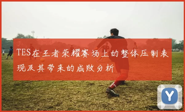 TES在王者荣耀赛场上的整体压制表现及其带来的成败分析
