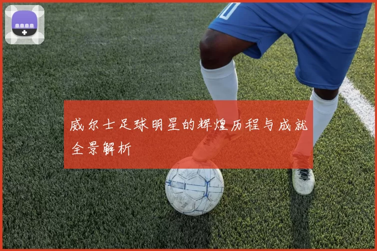 威尔士足球明星的辉煌历程与成就全景解析