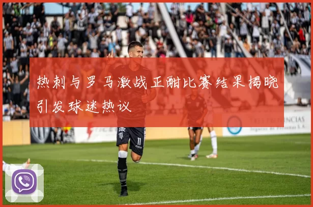 热刺与罗马激战正酣比赛结果揭晓引发球迷热议