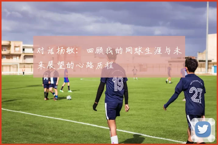 对话杨敏：回顾我的网球生涯与未来展望的心路历程