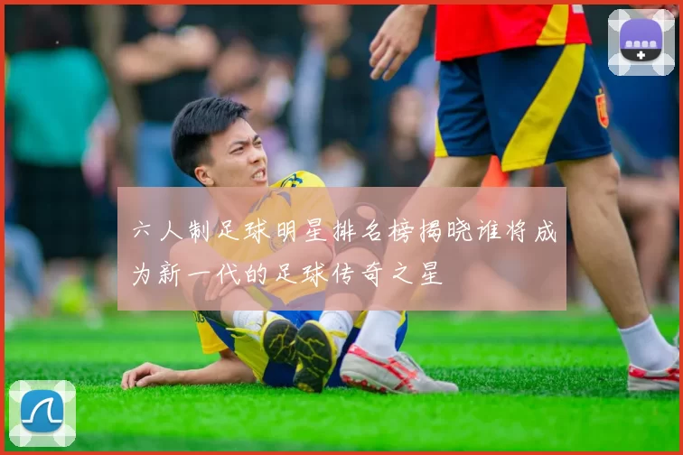 六人制足球明星排名榜揭晓谁将成为新一代的足球传奇之星