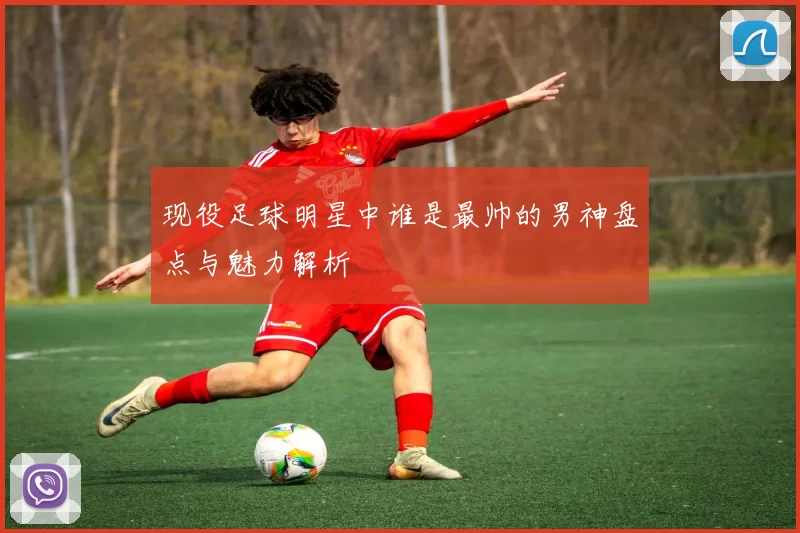 现役足球明星中谁是最帅的男神盘点与魅力解析