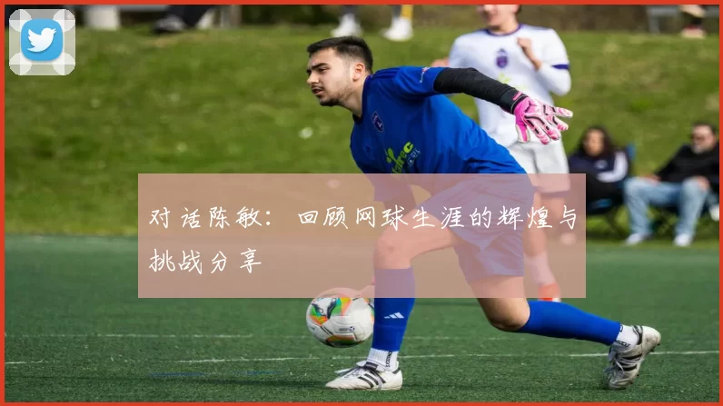 对话陈敏：回顾网球生涯的辉煌与挑战分享