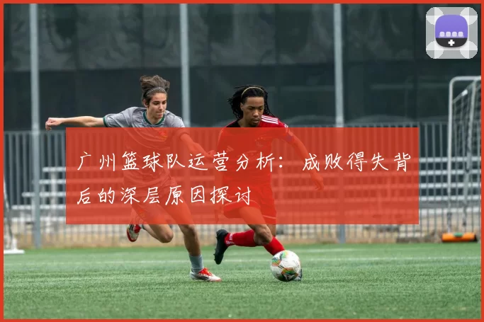 广州篮球队运营分析：成败得失背后的深层原因探讨