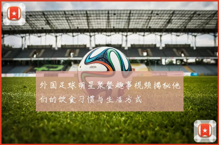 外国足球明星聚餐趣事视频揭秘他们的饮食习惯与生活方式
