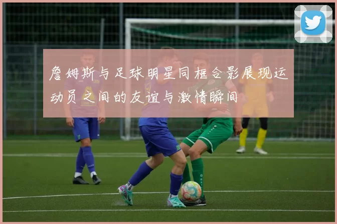 詹姆斯与足球明星同框合影展现运动员之间的友谊与激情瞬间