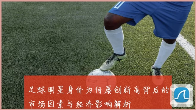 足球明星身价为何屡创新高背后的市场因素与经济影响解析