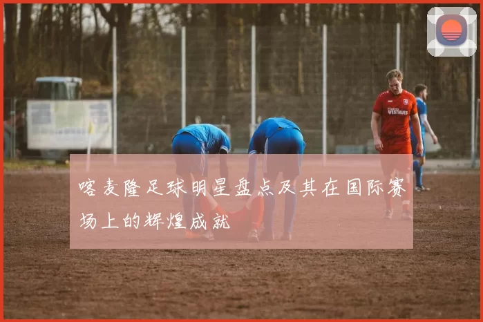 喀麦隆足球明星盘点及其在国际赛场上的辉煌成就