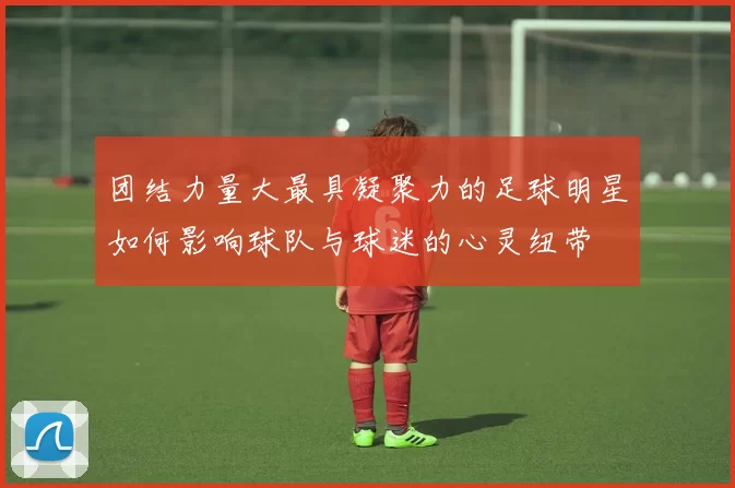 团结力量大最具凝聚力的足球明星如何影响球队与球迷的心灵纽带