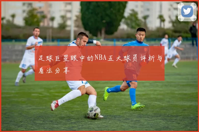 足球巨星眼中的NBA五大球员评析与看法分享