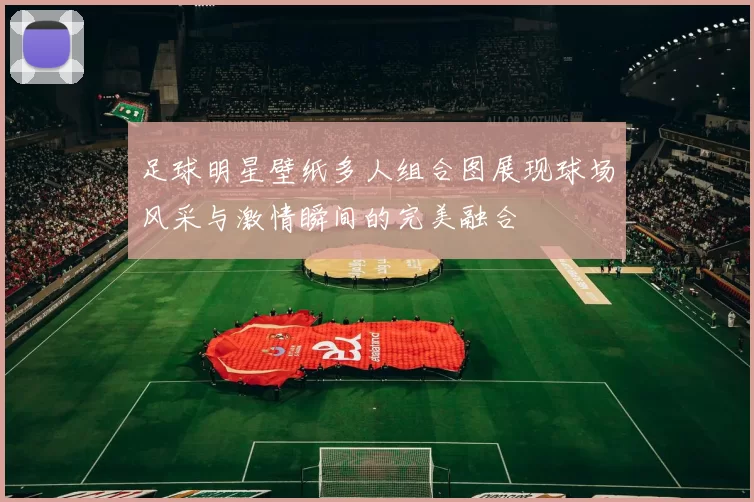 足球明星壁纸多人组合图展现球场风采与激情瞬间的完美融合