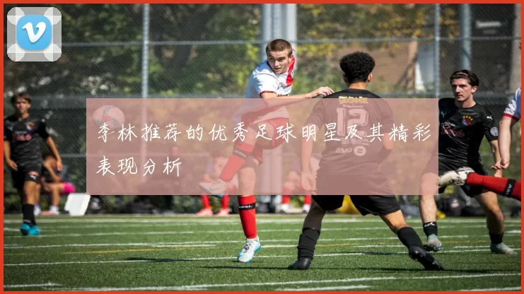李林推荐的优秀足球明星及其精彩表现分析