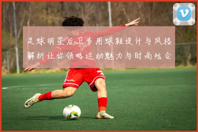 足球明星后卫专用球鞋设计与风格解析让你领略运动魅力与时尚结合