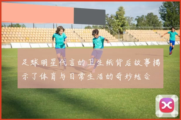 足球明星代言的卫生纸背后故事揭示了体育与日常生活的奇妙结合