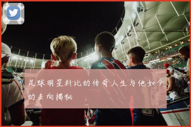 足球明星科比的传奇人生与他如今的去向揭秘