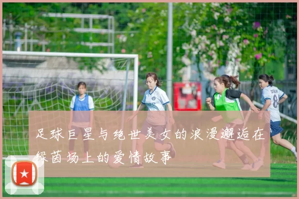 足球巨星与绝世美女的浪漫邂逅在绿茵场上的爱情故事
