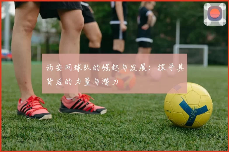 西安网球队的崛起与发展：探寻其背后的力量与潜力
