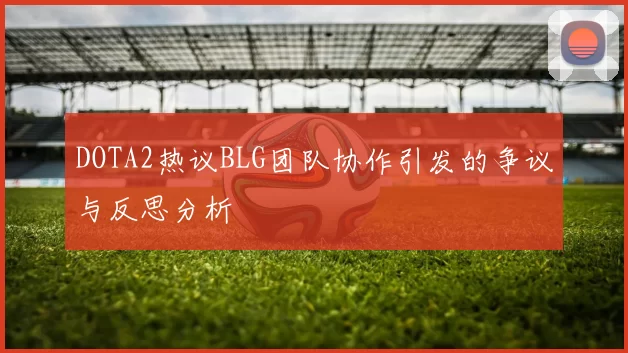 DOTA2热议BLG团队协作引发的争议与反思分析