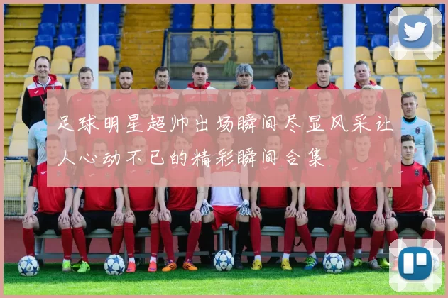 足球明星超帅出场瞬间尽显风采让人心动不已的精彩瞬间合集