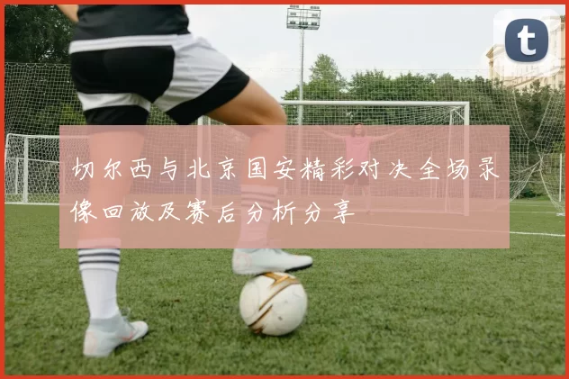 切尔西与北京国安精彩对决全场录像回放及赛后分析分享