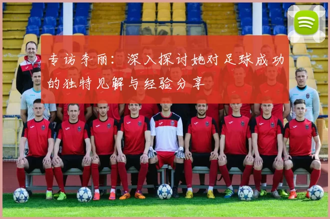专访李丽：深入探讨她对足球成功的独特见解与经验分享