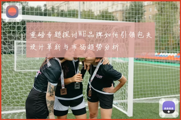 重磅专题探讨WE品牌如何引领包夹设计革新与市场趋势分析