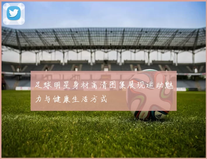 足球明星身材高清图集展现运动魅力与健康生活方式