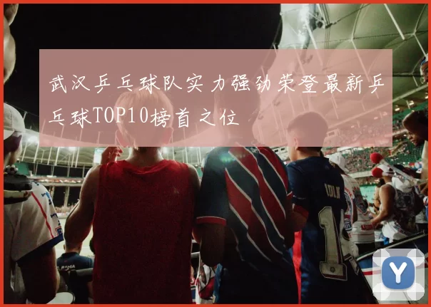 武汉乒乓球队实力强劲荣登最新乒乓球TOP10榜首之位