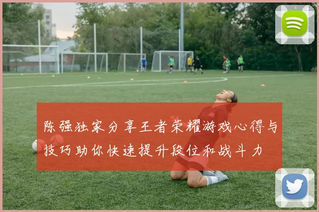 陈强独家分享王者荣耀游戏心得与技巧助你快速提升段位和战斗力