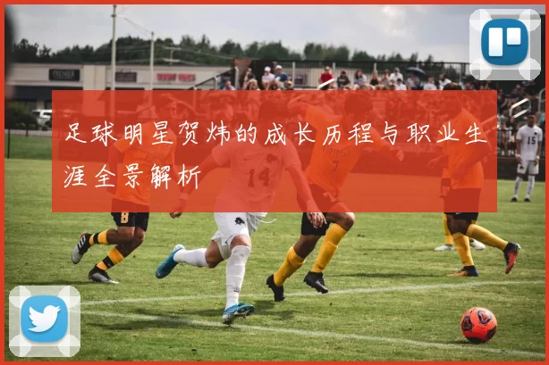 足球明星贺炜的成长历程与职业生涯全景解析