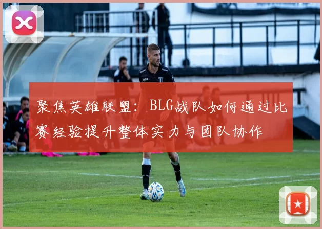 聚焦英雄联盟：BLG战队如何通过比赛经验提升整体实力与团队协作
