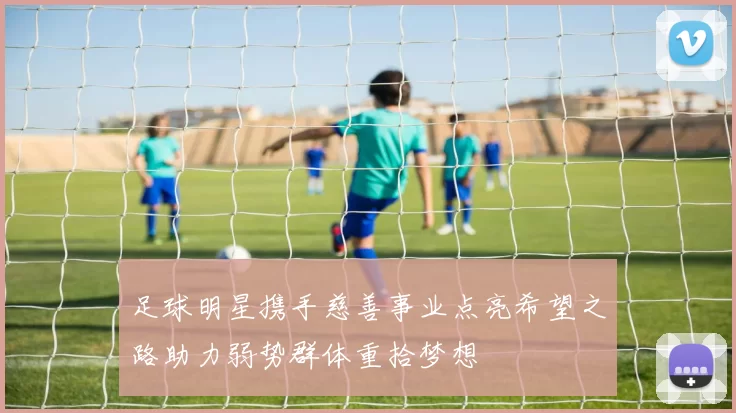 足球明星携手慈善事业点亮希望之路助力弱势群体重拾梦想