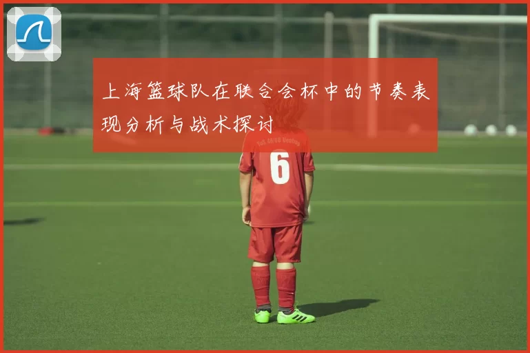 上海篮球队在联合会杯中的节奏表现分析与战术探讨