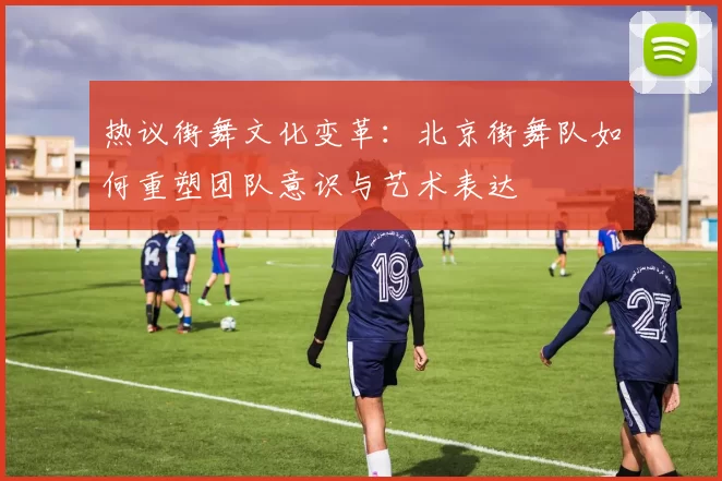 热议街舞文化变革：北京街舞队如何重塑团队意识与艺术表达