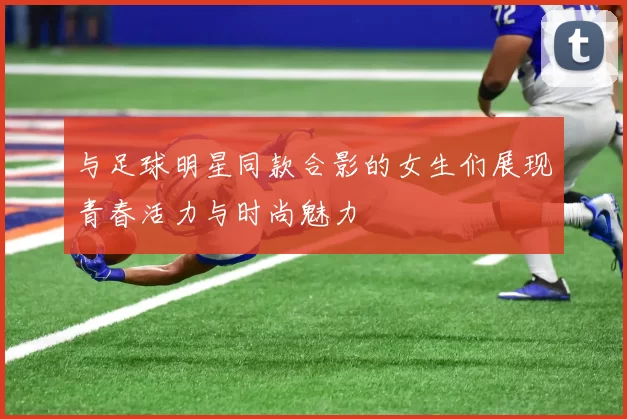 与足球明星同款合影的女生们展现青春活力与时尚魅力