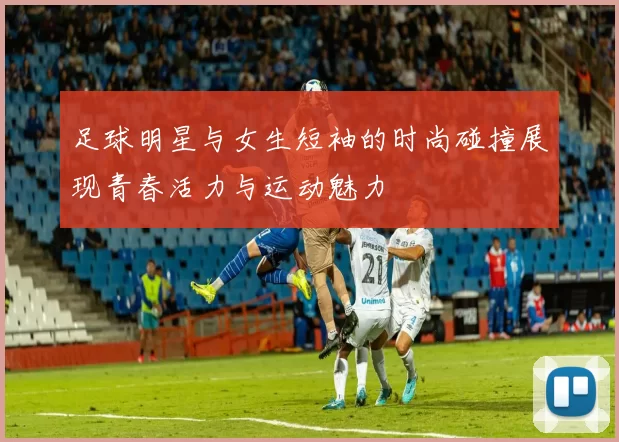 足球明星与女生短袖的时尚碰撞展现青春活力与运动魅力