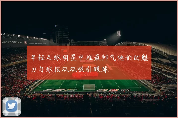 年轻足球明星中谁最帅气他们的魅力与球技双双吸引眼球