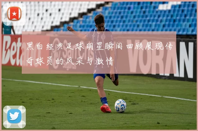 黑白经典足球明星瞬间回顾展现传奇球员的风采与激情